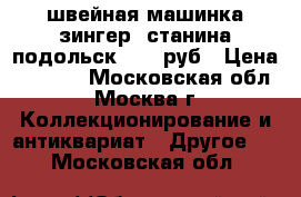 швейная машинка зингер  станина подольск  1500руб › Цена ­ 1 500 - Московская обл., Москва г. Коллекционирование и антиквариат » Другое   . Московская обл.